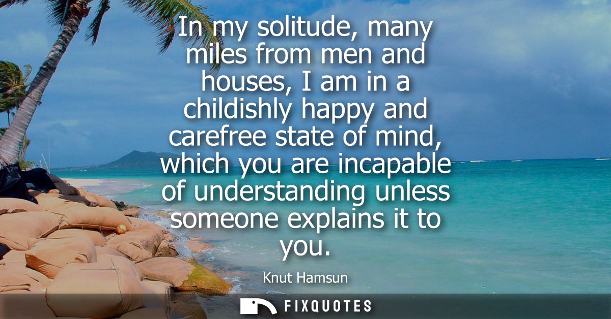In my solitude, many miles from men and houses, I am in a childishly happy and carefree state of mind, which you are inc