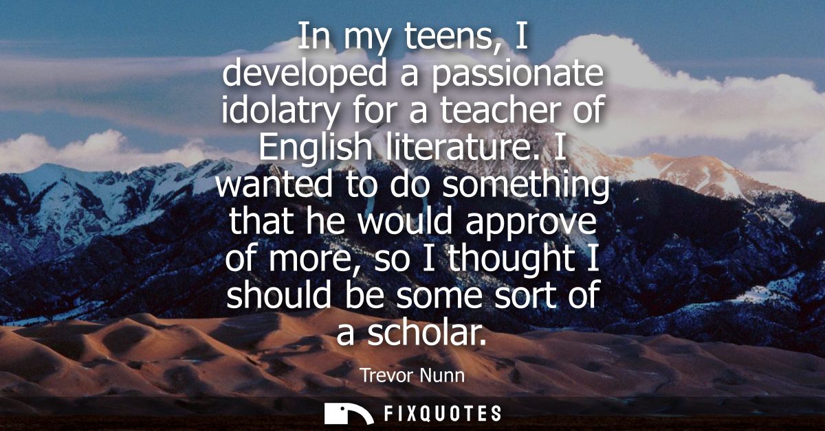 In my teens, I developed a passionate idolatry for a teacher of English literature. I wanted to do something that he wou