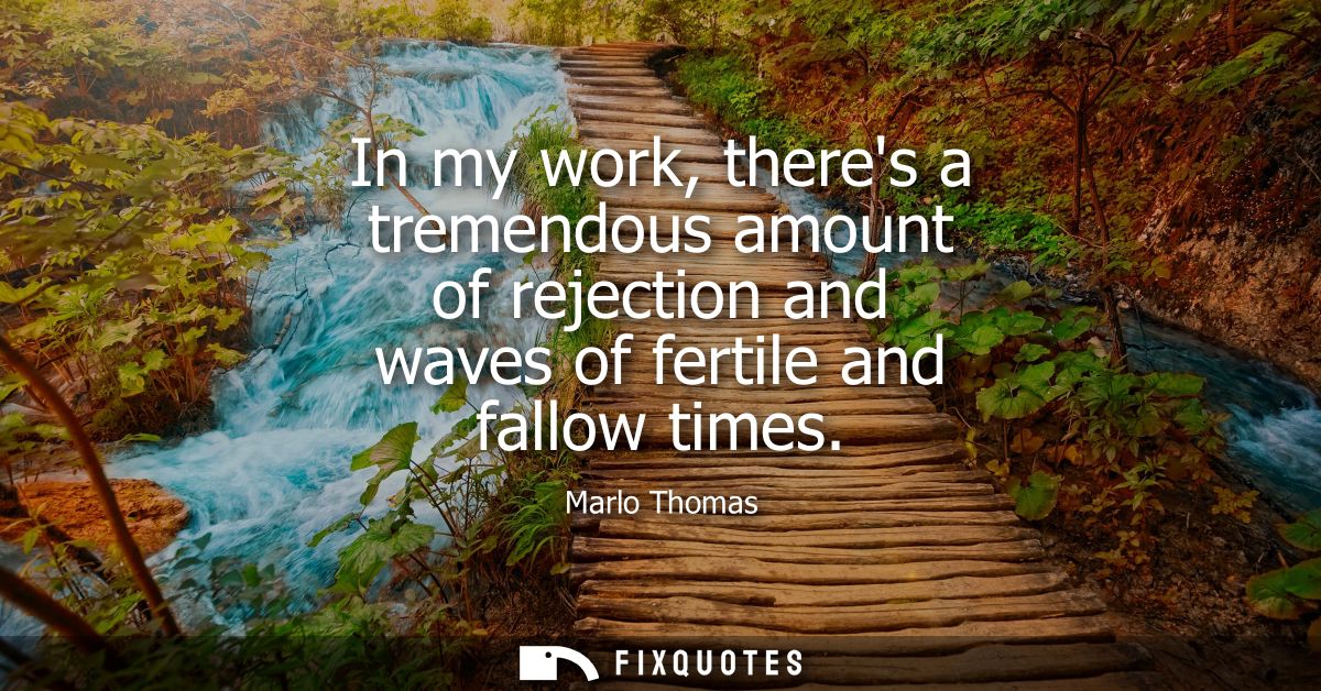 In my work, theres a tremendous amount of rejection and waves of fertile and fallow times