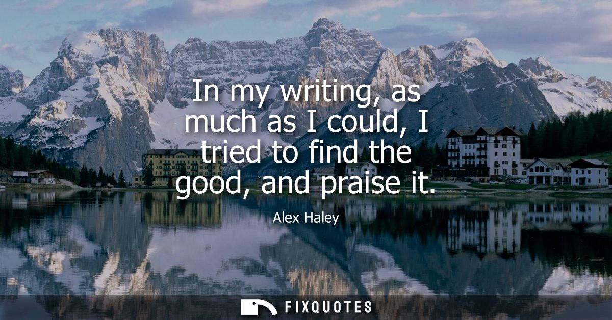 In my writing, as much as I could, I tried to find the good, and praise it