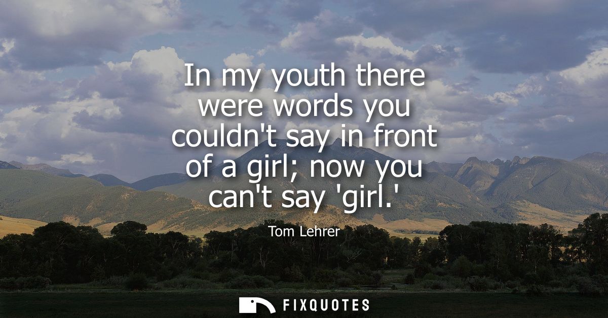 In my youth there were words you couldnt say in front of a girl now you cant say girl.