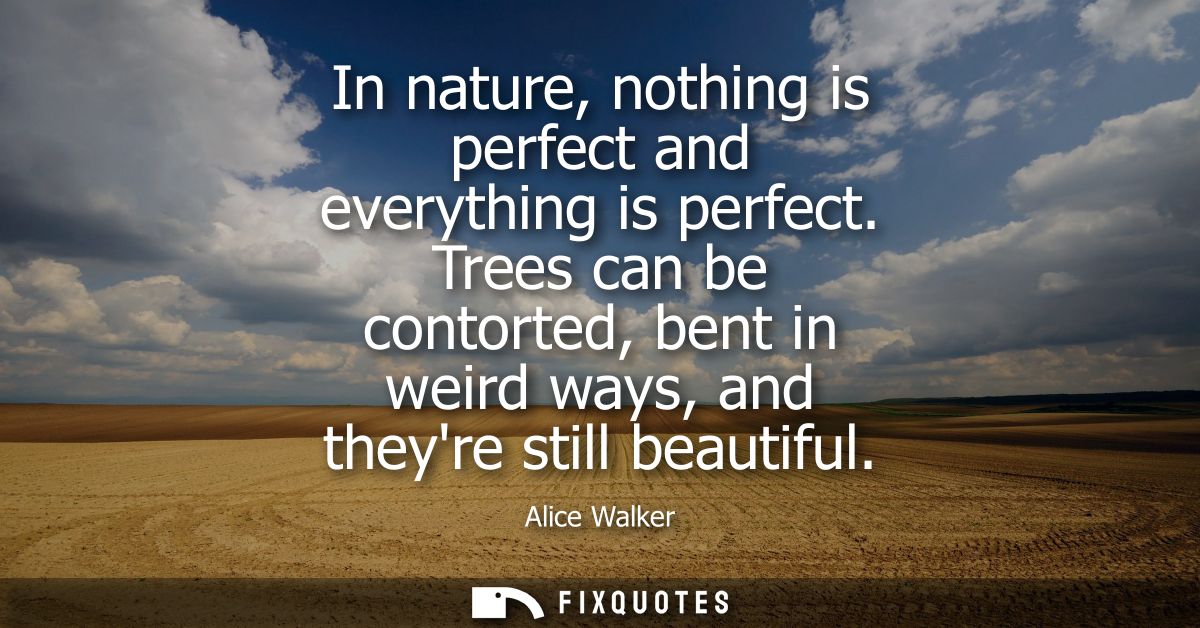 In nature, nothing is perfect and everything is perfect. Trees can be contorted, bent in weird ways, and theyre still be