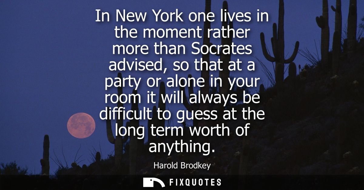 In New York one lives in the moment rather more than Socrates advised, so that at a party or alone in your room it will 