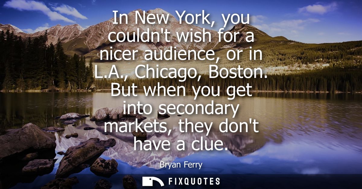 In New York, you couldnt wish for a nicer audience, or in L.A., Chicago, Boston. But when you get into secondary markets