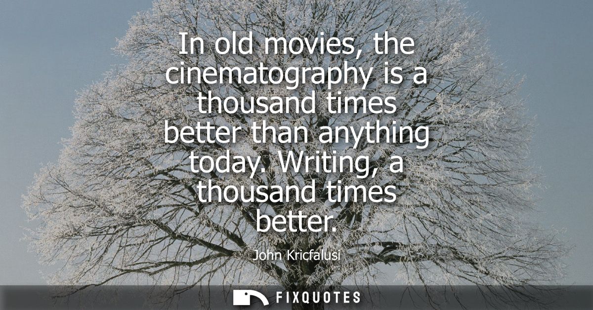 In old movies, the cinematography is a thousand times better than anything today. Writing, a thousand times better