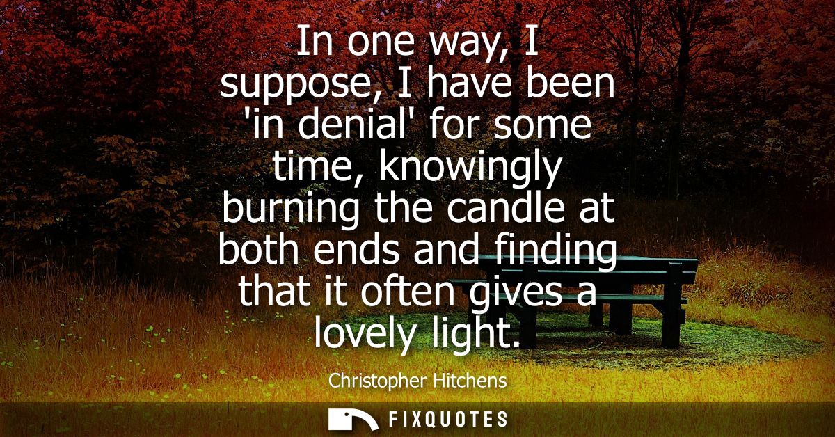 In one way, I suppose, I have been in denial for some time, knowingly burning the candle at both ends and finding that i