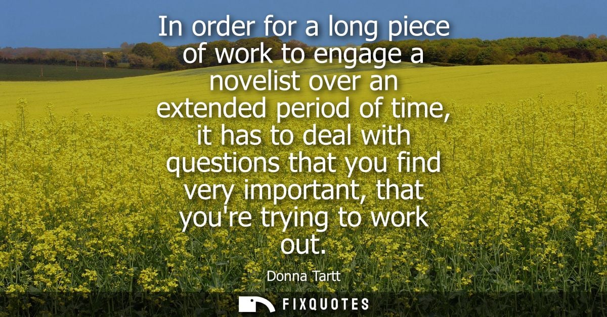 In order for a long piece of work to engage a novelist over an extended period of time, it has to deal with questions th