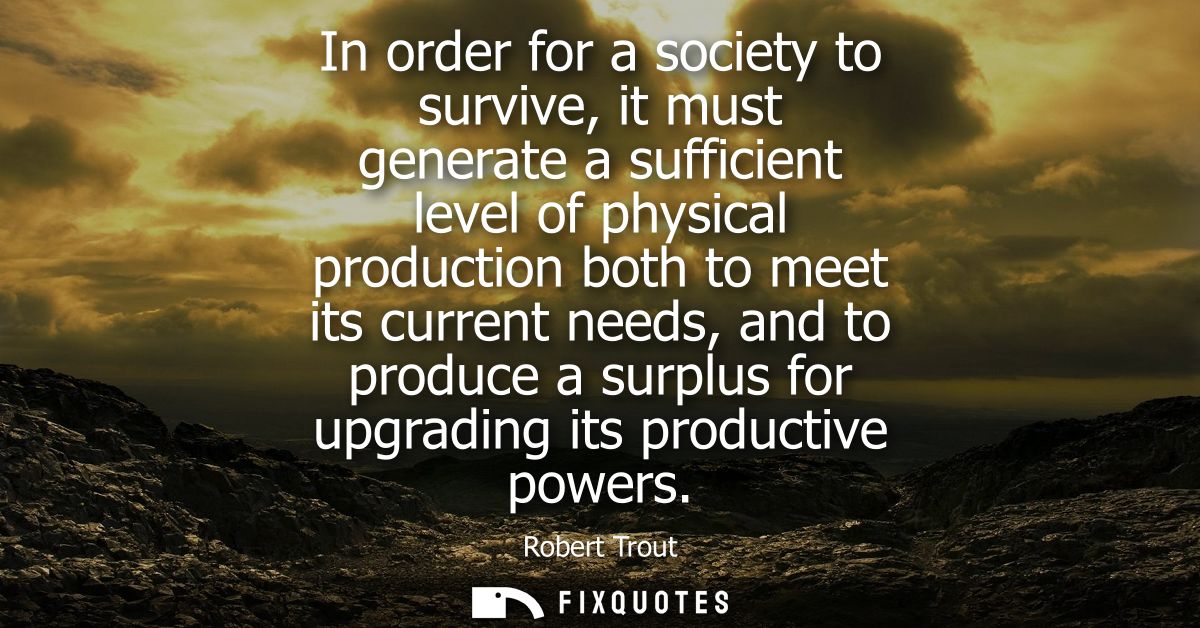 In order for a society to survive, it must generate a sufficient level of physical production both to meet its current n
