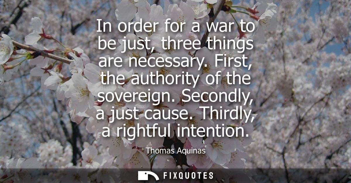 In order for a war to be just, three things are necessary. First, the authority of the sovereign. Secondly, a just cause