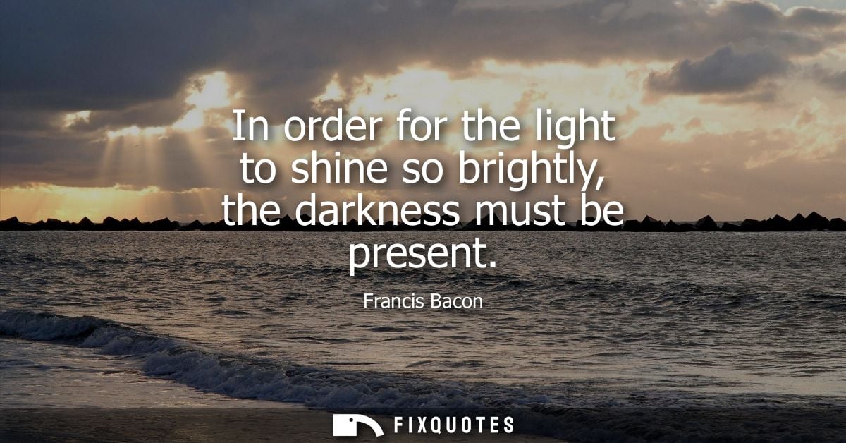 In order for the light to shine so brightly, the darkness must be present - Francis Bacon