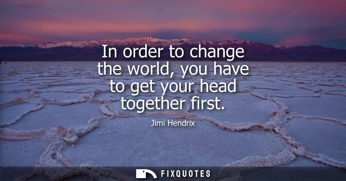 In order to change the world, you have to get your head together first - Jimi Hendrix
