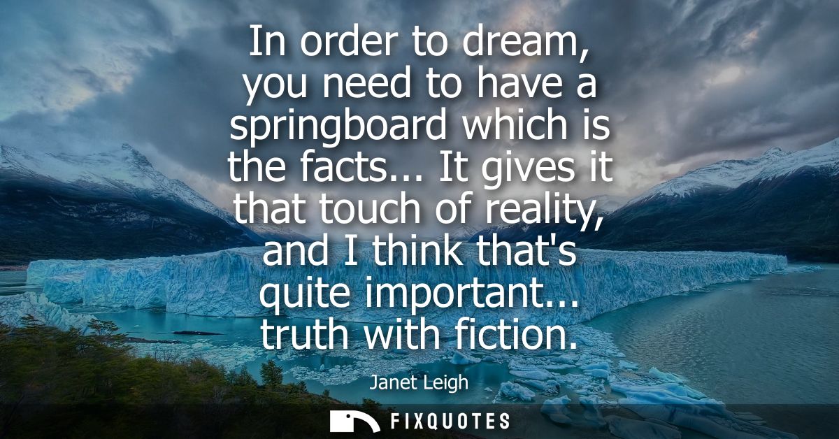 In order to dream, you need to have a springboard which is the facts... It gives it that touch of reality, and I think t
