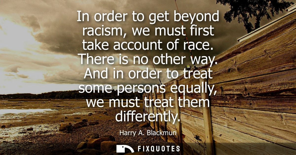 In order to get beyond racism, we must first take account of race. There is no other way. And in order to treat some per