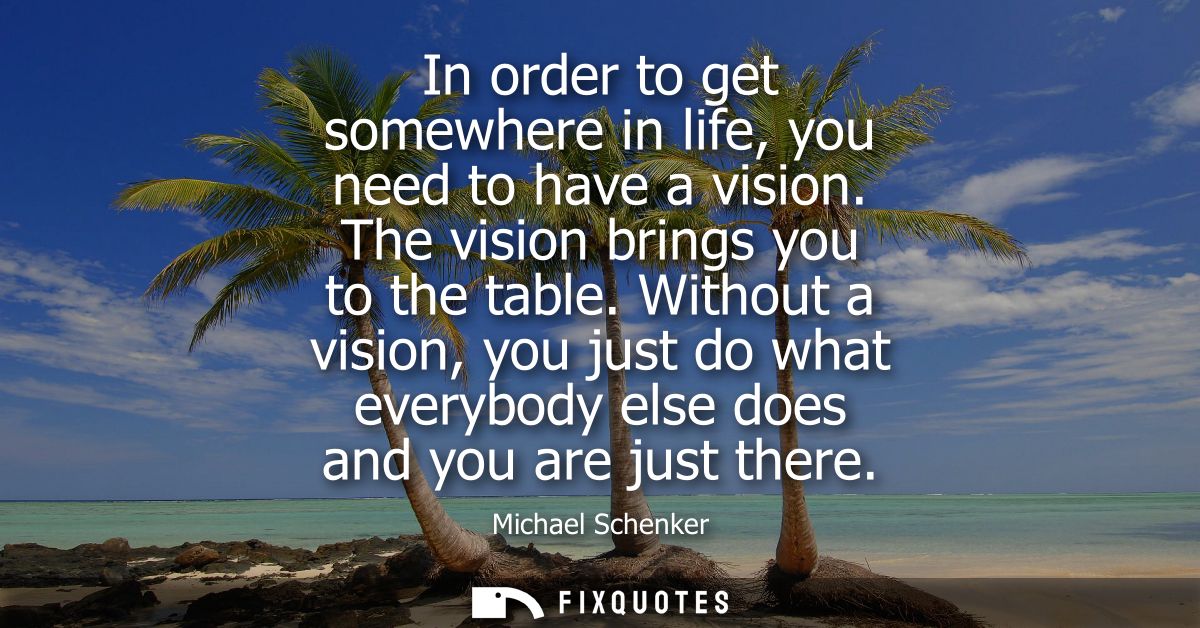 In order to get somewhere in life, you need to have a vision. The vision brings you to the table. Without a vision, you 