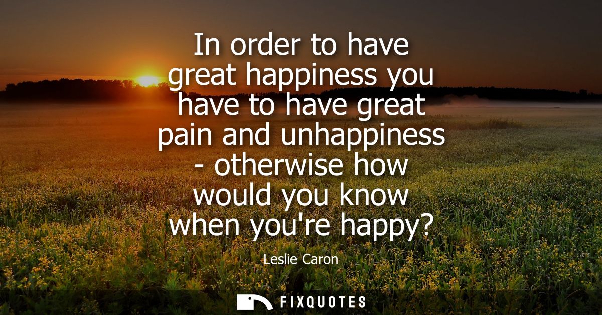 In order to have great happiness you have to have great pain and unhappiness - otherwise how would you know when youre h