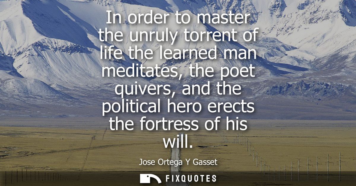 In order to master the unruly torrent of life the learned man meditates, the poet quivers, and the political hero erects