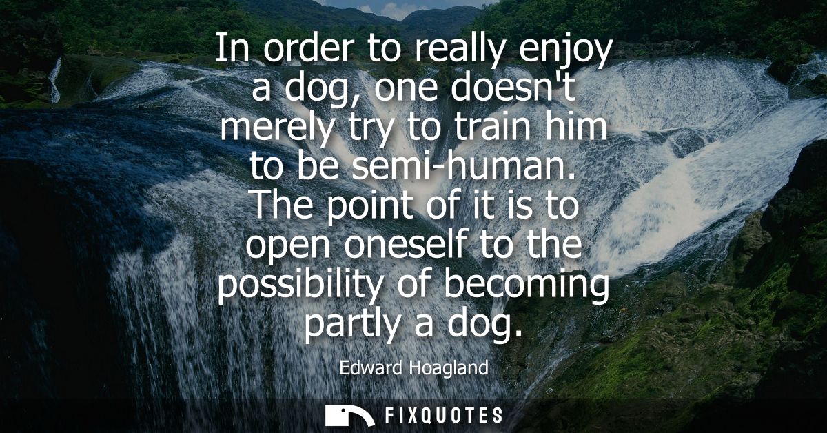 In order to really enjoy a dog, one doesnt merely try to train him to be semi-human. The point of it is to open oneself 