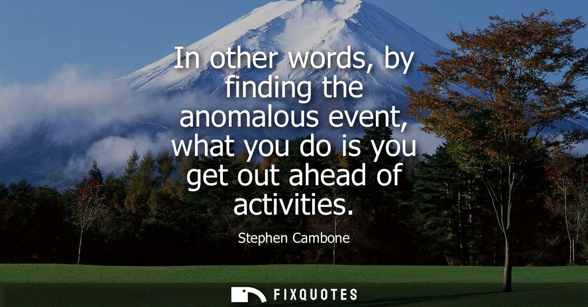 In other words, by finding the anomalous event, what you do is you get out ahead of activities