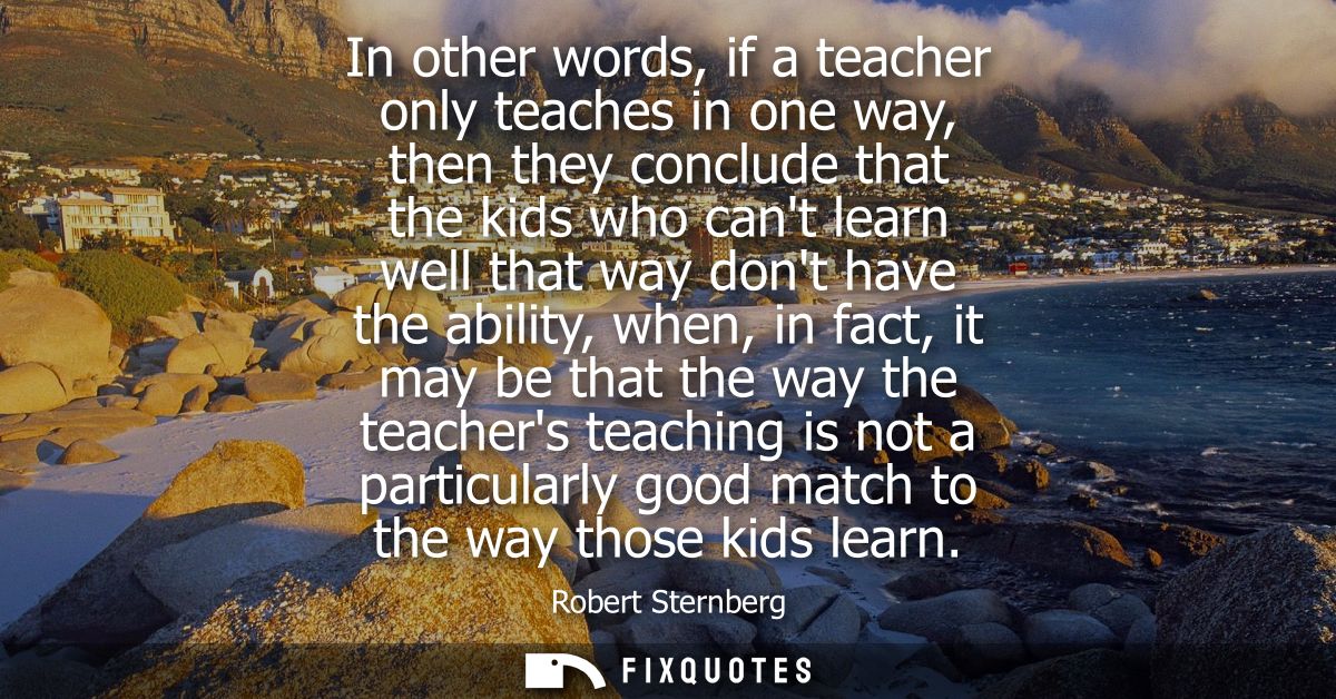 In other words, if a teacher only teaches in one way, then they conclude that the kids who cant learn well that way dont