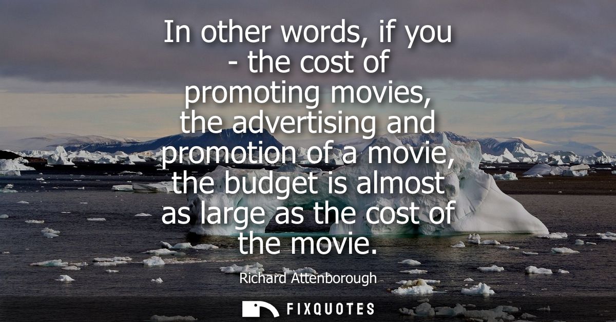 In other words, if you - the cost of promoting movies, the advertising and promotion of a movie, the budget is almost as