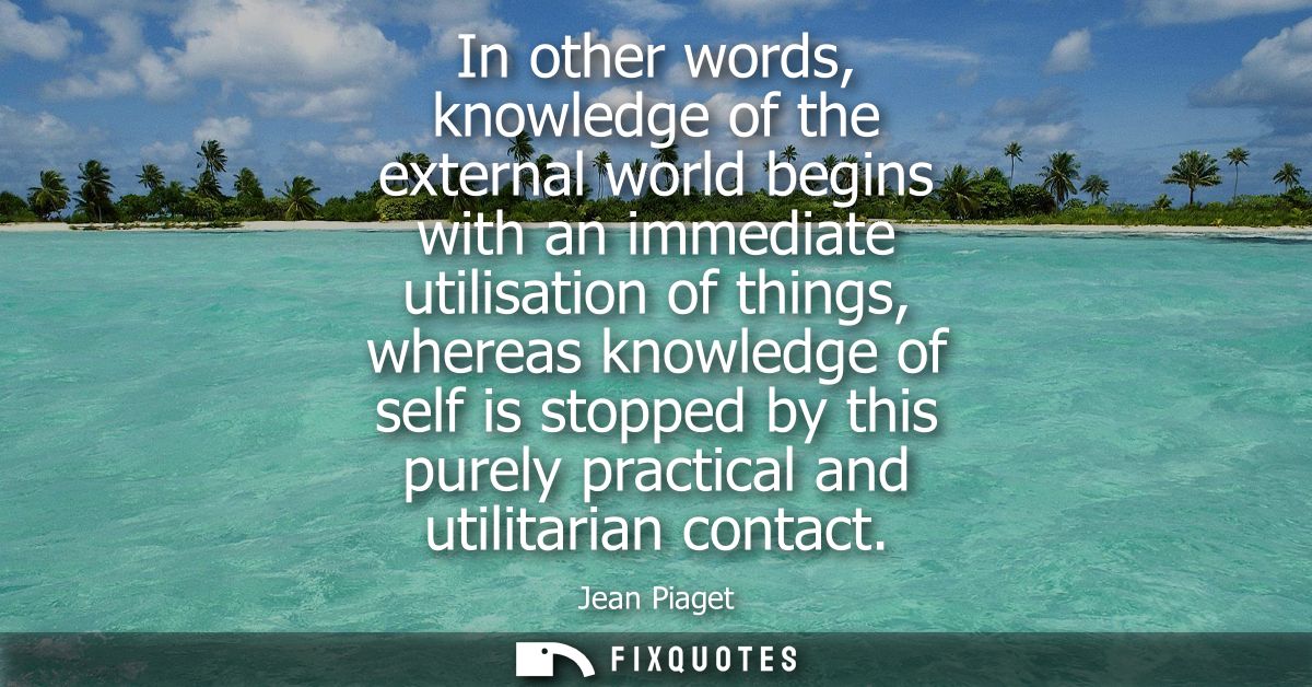 In other words, knowledge of the external world begins with an immediate utilisation of things, whereas knowledge of sel