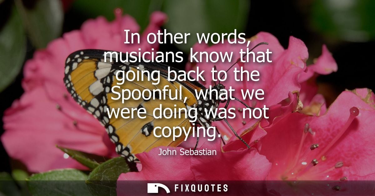 In other words, musicians know that going back to the Spoonful, what we were doing was not copying
