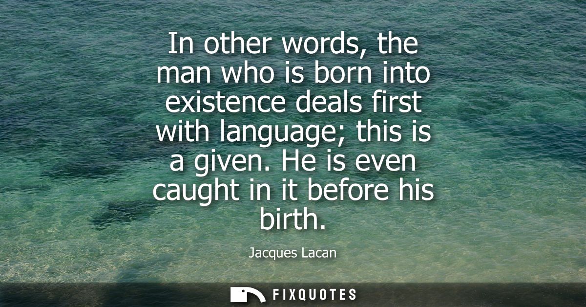 In other words, the man who is born into existence deals first with language this is a given. He is even caught in it be