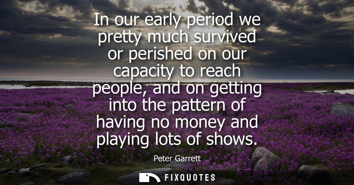 In our early period we pretty much survived or perished on our capacity to reach people, and on getting into the pattern