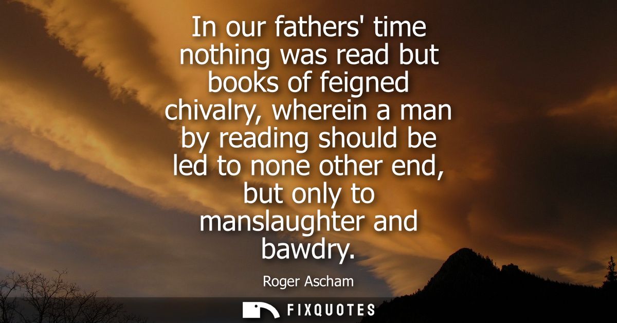 In our fathers time nothing was read but books of feigned chivalry, wherein a man by reading should be led to none other