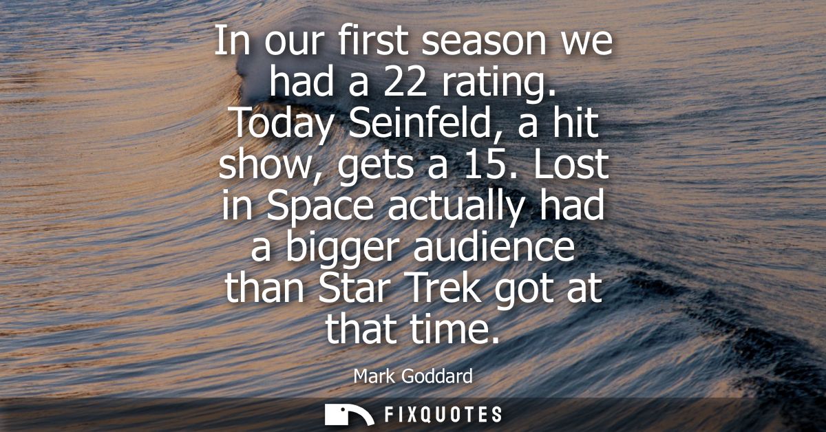 In our first season we had a 22 rating. Today Seinfeld, a hit show, gets a 15. Lost in Space actually had a bigger audie