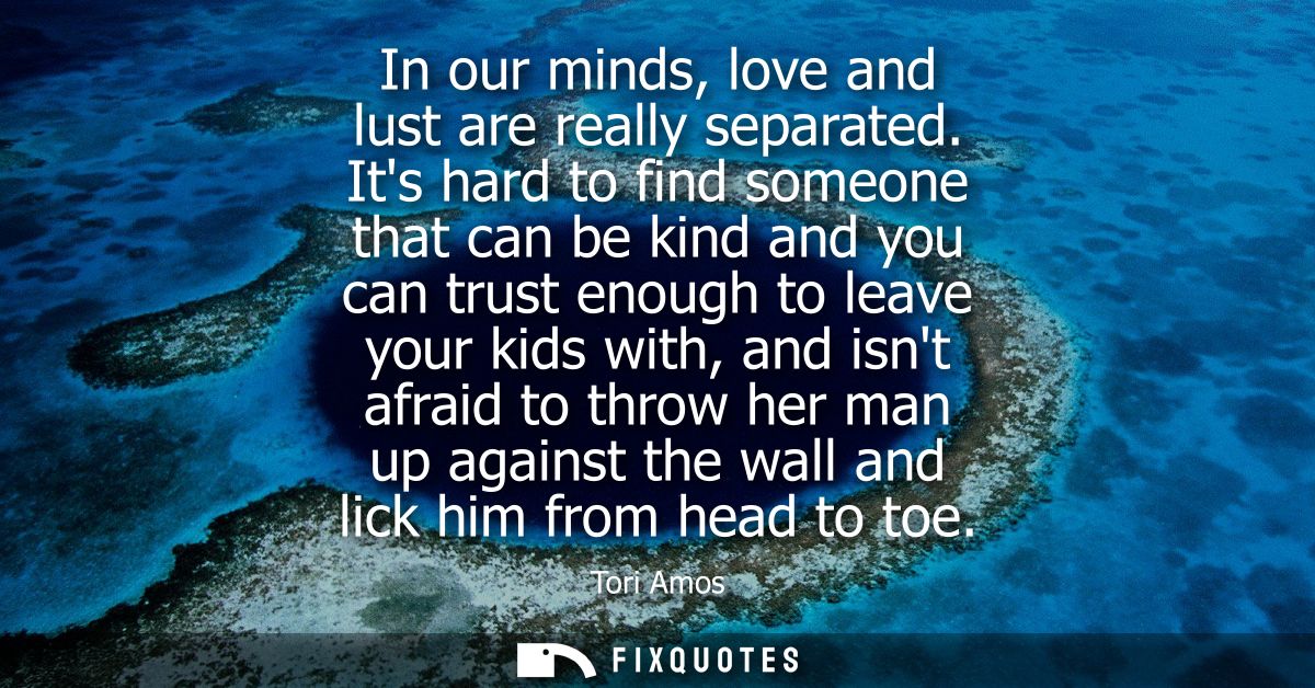 In our minds, love and lust are really separated. Its hard to find someone that can be kind and you can trust enough to 