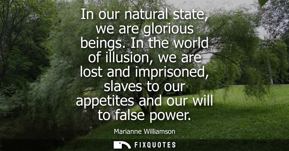 In our natural state, we are glorious beings. In the world of illusion, we are lost and imprisoned, slaves to our appeti