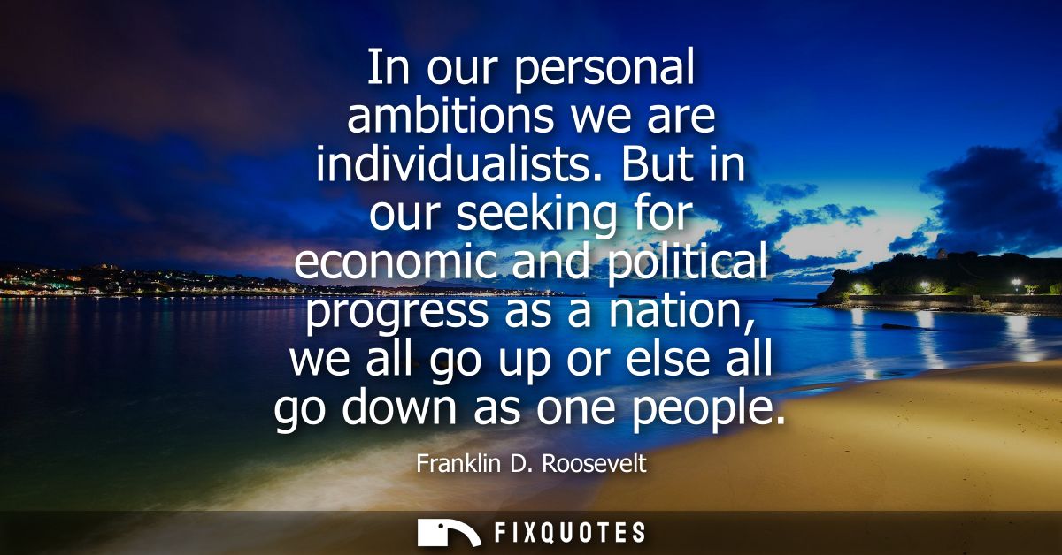 In our personal ambitions we are individualists. But in our seeking for economic and political progress as a nation, we 