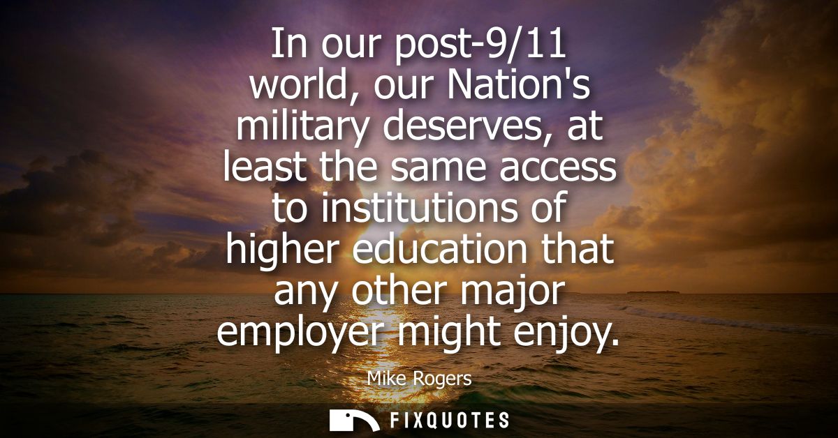 In our post-9/11 world, our Nations military deserves, at least the same access to institutions of higher education that
