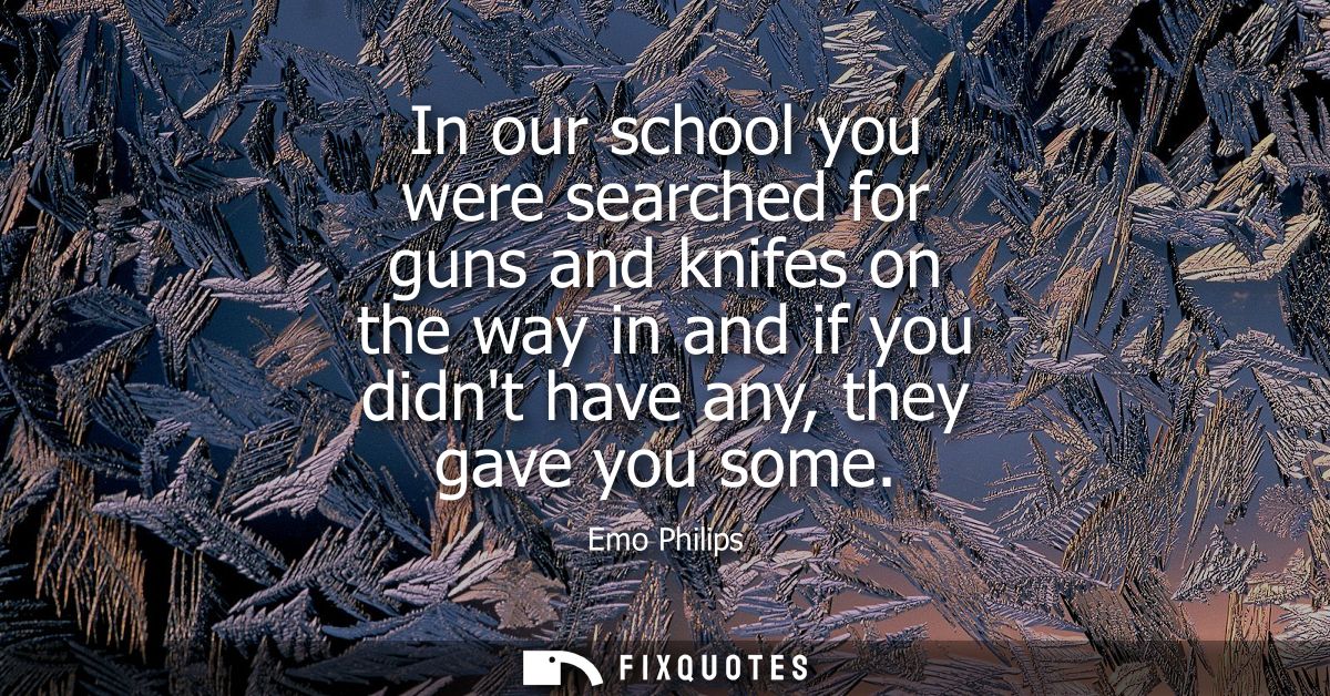 In our school you were searched for guns and knifes on the way in and if you didnt have any, they gave you some