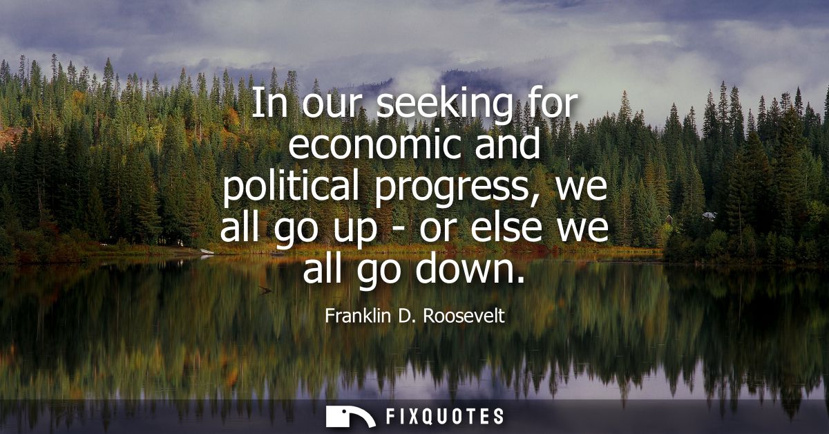 In our seeking for economic and political progress, we all go up - or else we all go down