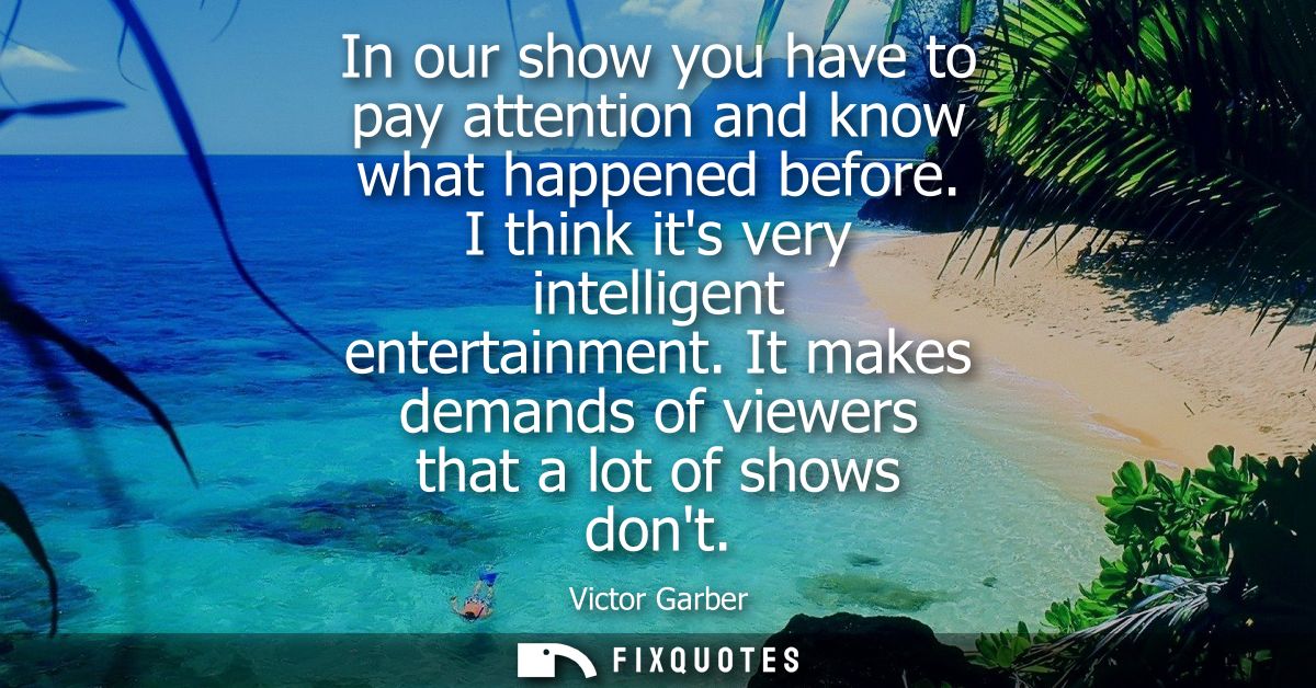 In our show you have to pay attention and know what happened before. I think its very intelligent entertainment.