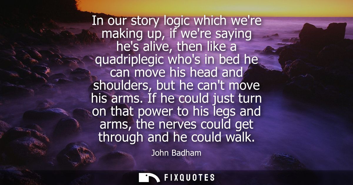 In our story logic which were making up, if were saying hes alive, then like a quadriplegic whos in bed he can move his 