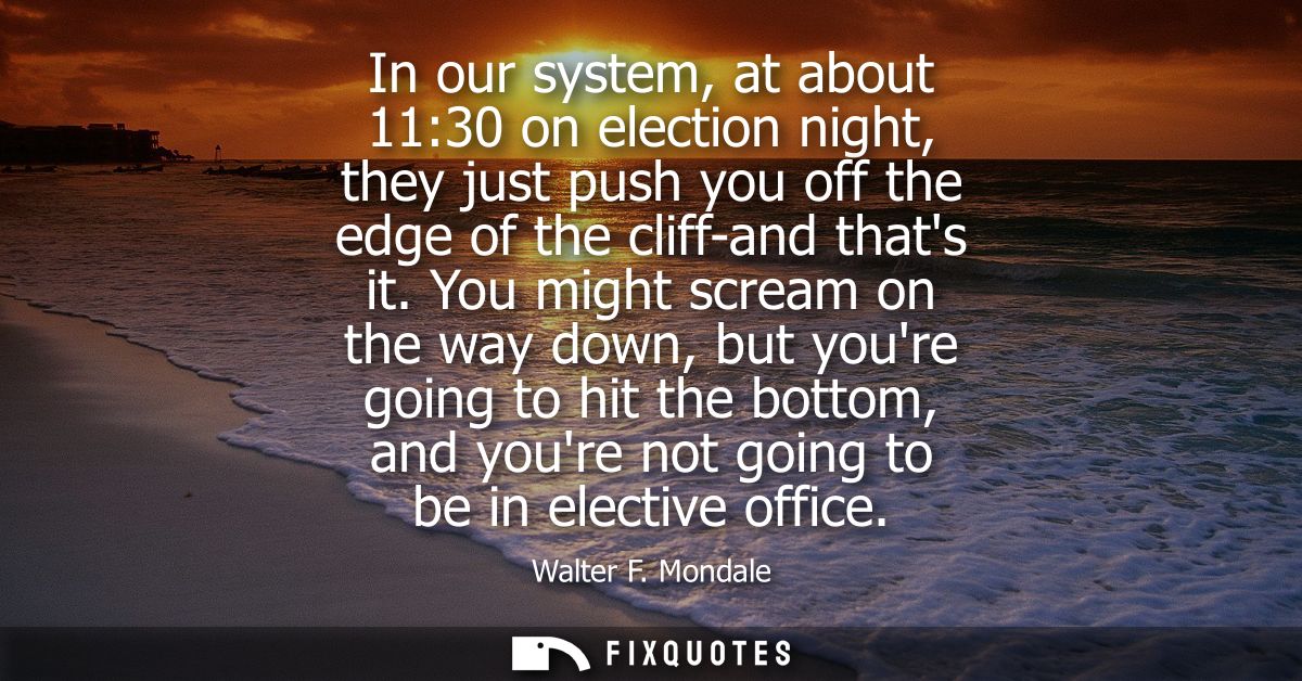 In our system, at about 11:30 on election night, they just push you off the edge of the cliff-and thats it.