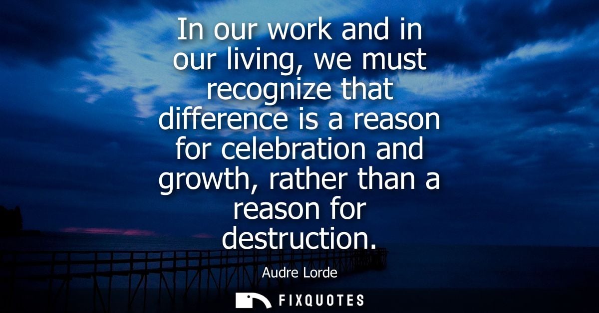 In our work and in our living, we must recognize that difference is a reason for celebration and growth, rather than a r