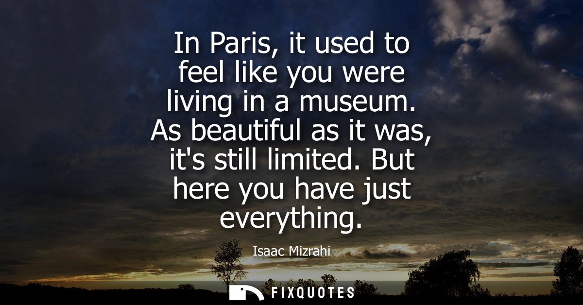 In Paris, it used to feel like you were living in a museum. As beautiful as it was, its still limited. But here you have