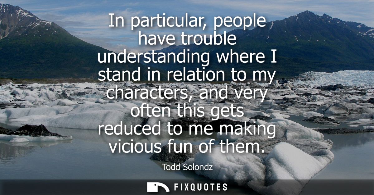 In particular, people have trouble understanding where I stand in relation to my characters, and very often this gets re