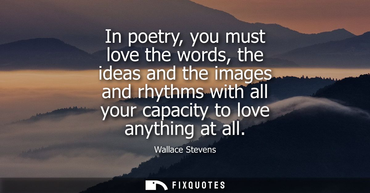 In poetry, you must love the words, the ideas and the images and rhythms with all your capacity to love anything at all