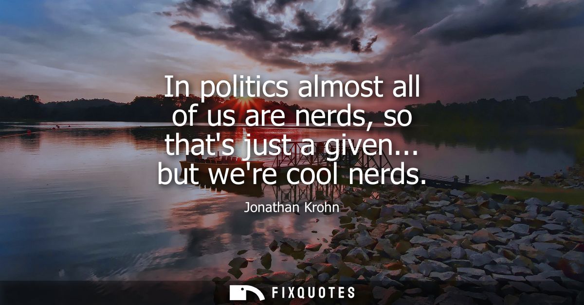 In politics almost all of us are nerds, so thats just a given... but were cool nerds