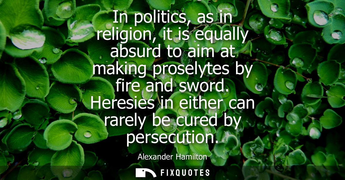In politics, as in religion, it is equally absurd to aim at making proselytes by fire and sword. Heresies in either can 