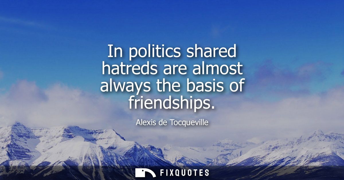 In politics shared hatreds are almost always the basis of friendships
