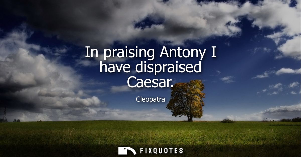 In praising Antony I have dispraised Caesar