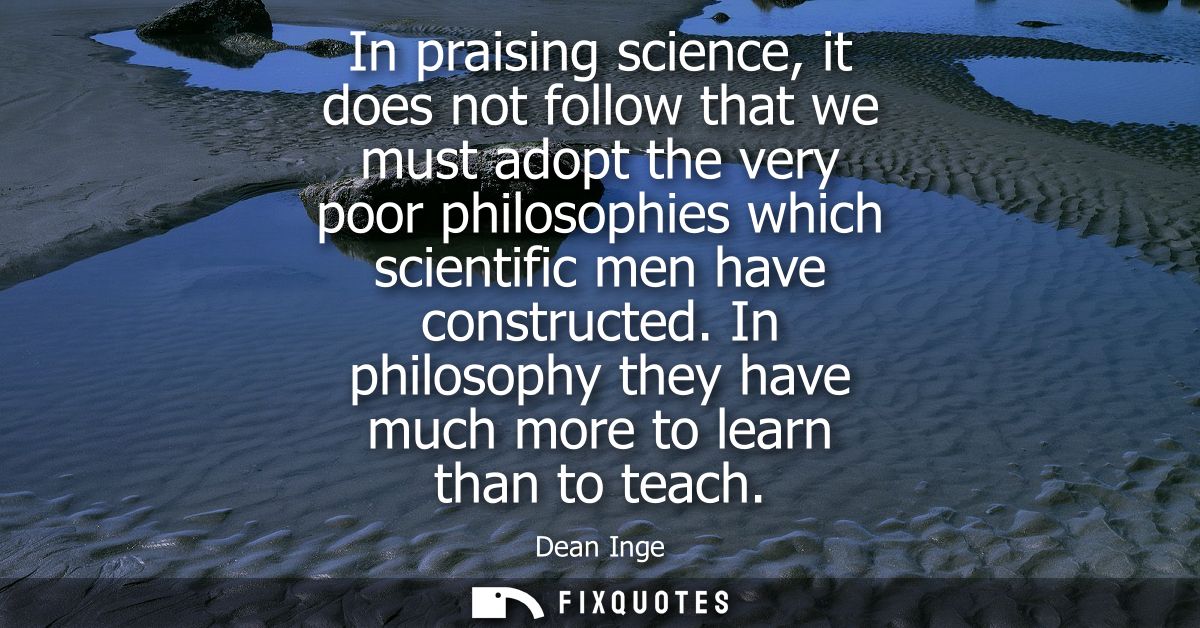 In praising science, it does not follow that we must adopt the very poor philosophies which scientific men have construc