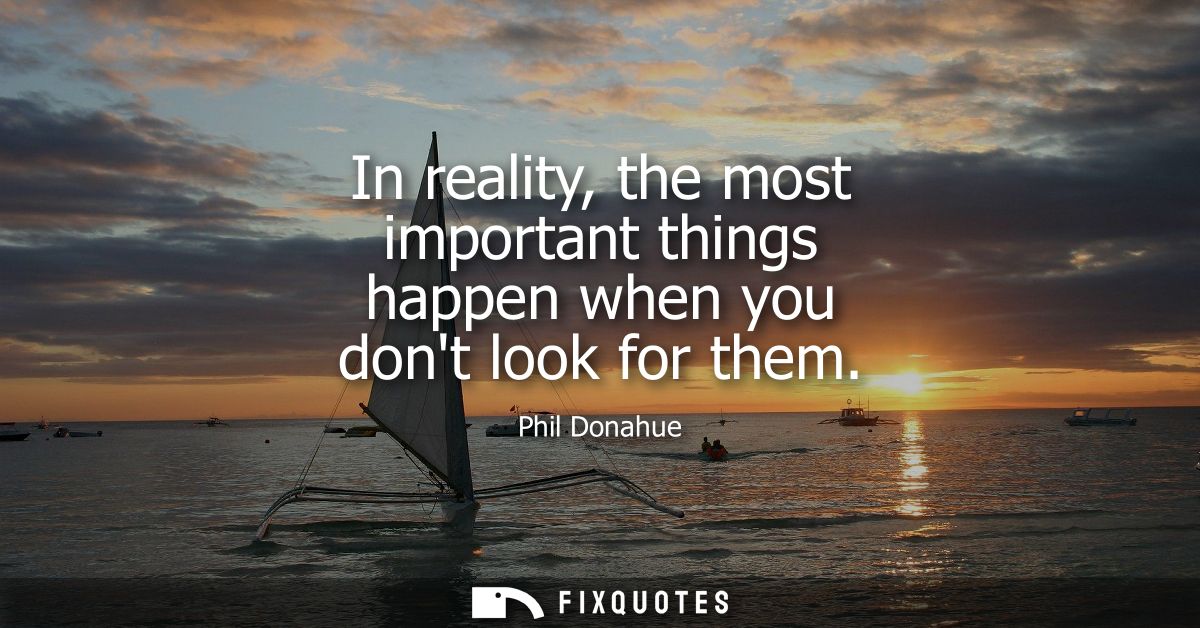 In reality, the most important things happen when you dont look for them