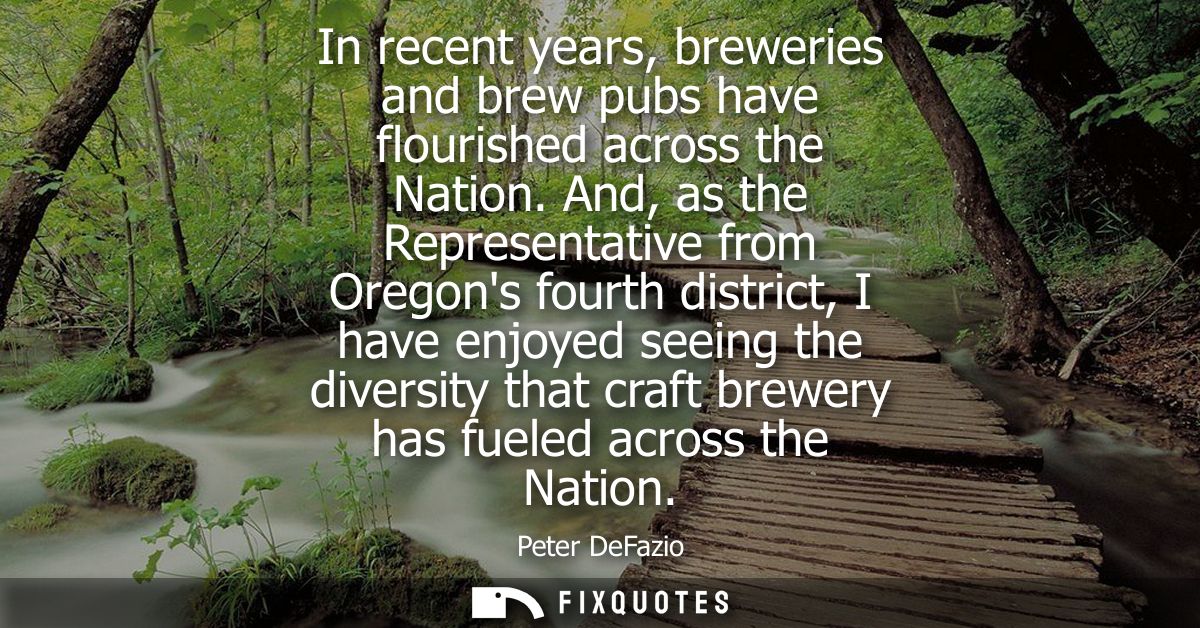 In recent years, breweries and brew pubs have flourished across the Nation. And, as the Representative from Oregons four
